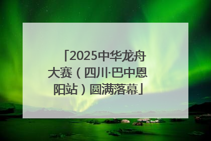 2025中华龙舟大赛（四川·巴中恩阳站）圆满落幕